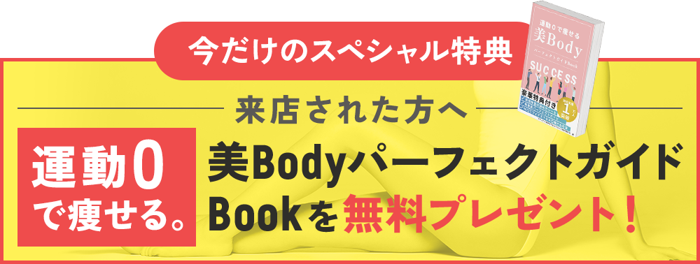 今だけのスペシャル特典 来店された方へ 運動0で痩せる。美BodyパーフェクトガイドBookを無料プレゼント！