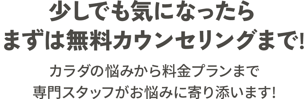 少しでも気になったらまずは無料カウンセリングまで! カラダの悩みから料金プランまで専門スタッフがお悩みに寄り添います!