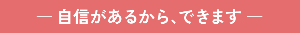 自信があるから、できます